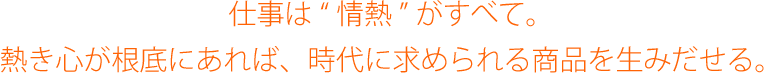 仕事は“情熱”がすべて。熱き心が根底にあれば、時代に求められる商品を生みだせる。