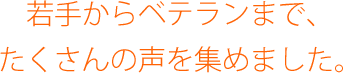 若手からベテランまで、たくさんの声を集めました。